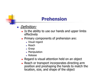 Prehension
Definition:
Is the ability to use our hands and upper limbs
effectively
Primary components of prehension are:
Visual regard
Reach
Grasp
Manipulation
Release
Regard is visual attention held on an object
Reach or transport incorporates directing arm
position and preshaping the hands to match the
location, size, and shape of the object
 