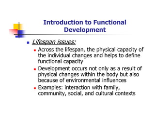 Introduction to Functional
Development
Lifespan issues:
Across the lifespan, the physical capacity of
the individual changes and helps to define
functional capacity
Development occurs not only as a result of
physical changes within the body but also
because of environmental influences
Examples: interaction with family,
community, social, and cultural contexts
 