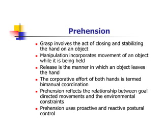 Prehension
Grasp involves the act of closing and stabilizing
the hand on an object
Manipulation incorporates movement of an object
while it is being held
Release is the manner in which an object leaves
the hand
The corporative effort of both hands is termed
bimanual coordination
Prehension reflects the relationship between goal
directed movements and the environmental
constraints
Prehension uses proactive and reactive postural
control
 