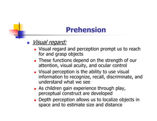 Prehension
Visual regard:
Visual regard and perception prompt us to reach
for and grasp objects
These functions depend on the strength of our
attention, visual acuity, and ocular control
Visual perception is the ability to use visual
information to recognize, recall, discriminate, and
understand what we see
As children gain experience through play,
perceptual construct are developed
Depth perception allows us to localize objects in
space and to estimate size and distance
 