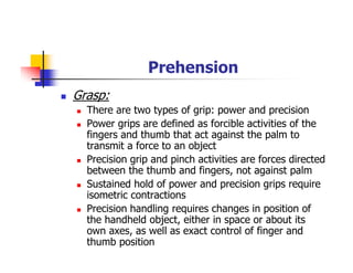 Prehension
Grasp:
There are two types of grip: power and precision
Power grips are defined as forcible activities of the
fingers and thumb that act against the palm to
transmit a force to an object
Precision grip and pinch activities are forces directed
between the thumb and fingers, not against palm
Sustained hold of power and precision grips require
isometric contractions
Precision handling requires changes in position of
the handheld object, either in space or about its
own axes, as well as exact control of finger and
thumb position
 