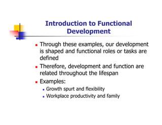 Introduction to Functional
Development
Through these examples, our development
is shaped and functional roles or tasks are
defined
Therefore, development and function are
related throughout the lifespan
Examples:
Growth spurt and flexibility
Workplace productivity and family
 