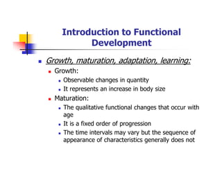 Introduction to Functional
Development
Growth, maturation, adaptation, learning:
Growth:
Observable changes in quantity
It represents an increase in body size
Maturation:
The qualitative functional changes that occur with
age
It is a fixed order of progression
The time intervals may vary but the sequence of
appearance of characteristics generally does not
 