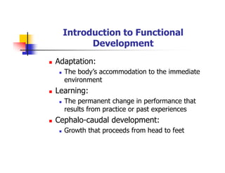 Introduction to Functional
Development
Adaptation:
The body’s accommodation to the immediate
environment
Learning:
The permanent change in performance that
results from practice or past experiences
Cephalo-caudal development:
Growth that proceeds from head to feet
 
