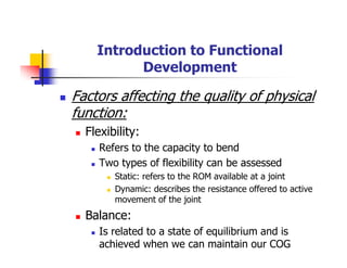 Introduction to Functional
Development
Factors affecting the quality of physical
function:
Flexibility:
Refers to the capacity to bend
Two types of flexibility can be assessed
Static: refers to the ROM available at a joint
Dynamic: describes the resistance offered to active
movement of the joint
Balance:
Is related to a state of equilibrium and is
achieved when we can maintain our COG
 