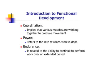 Introduction to Functional
Development
Coordination:
Implies that various muscles are working
together to produce movement
Power:
Refers to the rate at which work is done
Endurance:
Is related to the ability to continue to perform
work over an extended period
 