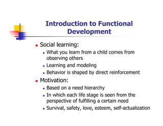 Introduction to Functional
Development
Social learning:
What you learn from a child comes from
observing others
Learning and modeling
Behavior is shaped by direct reinforcement
Motivation:
Based on a need hierarchy
In which each life stage is seen from the
perspective of fulfilling a certain need
Survival, safety, love, esteem, self-actualization
 