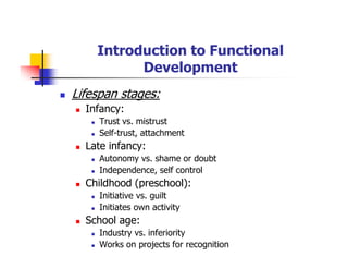 Introduction to Functional
Development
Lifespan stages:
Infancy:
Trust vs. mistrust
Self-trust, attachment
Late infancy:
Autonomy vs. shame or doubt
Independence, self control
Childhood (preschool):
Initiative vs. guilt
Initiates own activity
School age:
Industry vs. inferiority
Works on projects for recognition
 