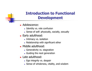 Introduction to Functional
Development
Adolescence:
Identity vs. role confusion
Sense of self: physically, socially, sexually
Early adulthood:
Intimacy vs. isolation
Relationship with significant other
Middle adulthood:
Generativity vs. stagnation
Guiding the next generation
Late adulthood:
Ego integrity vs. despair
Sense of wholeness, vitality, and wisdom
 