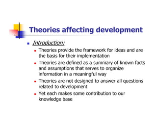 Theories affecting development
Introduction:
Theories provide the framework for ideas and are
the basis for their implementation
Theories are defined as a summary of known facts
and assumptions that serves to organize
information in a meaningful way
Theories are not designed to answer all questions
related to development
Yet each makes some contribution to our
knowledge base
 