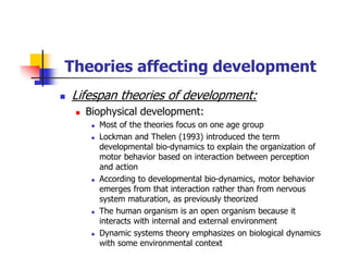 Theories affecting development
Lifespan theories of development:
Biophysical development:
Most of the theories focus on one age group
Lockman and Thelen (1993) introduced the term
developmental bio-dynamics to explain the organization of
motor behavior based on interaction between perception
and action
According to developmental bio-dynamics, motor behavior
emerges from that interaction rather than from nervous
system maturation, as previously theorized
The human organism is an open organism because it
interacts with internal and external environment
Dynamic systems theory emphasizes on biological dynamics
with some environmental context
 