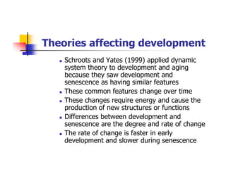 Theories affecting development
Schroots and Yates (1999) applied dynamic
system theory to development and aging
because they saw development and
senescence as having similar features
These common features change over time
These changes require energy and cause the
production of new structures or functions
Differences between development and
senescence are the degree and rate of change
The rate of change is faster in early
development and slower during senescence
 