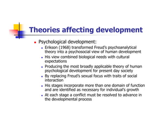 Theories affecting development
Psychological development:
Erikson (1968) transformed Freud’s psychoanalytical
theory into a psychosocial view of human development
His view combined biological needs with cultural
expectations
Producing the most broadly applicable theory of human
psychological development for present day society
By replacing Freud’s sexual focus with traits of social
interaction
His stages incorporate more than one domain of function
and are identified as necessary for individual’s growth
At each stage a conflict must be resolved to advance in
the developmental process
 