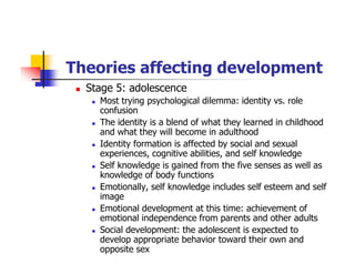 Theories affecting development
Stage 5: adolescence
Most trying psychological dilemma: identity vs. role
confusion
The identity is a blend of what they learned in childhood
and what they will become in adulthood
Identity formation is affected by social and sexual
experiences, cognitive abilities, and self knowledge
Self knowledge is gained from the five senses as well as
knowledge of body functions
Emotionally, self knowledge includes self esteem and self
image
Emotional development at this time: achievement of
emotional independence from parents and other adults
Social development: the adolescent is expected to
develop appropriate behavior toward their own and
opposite sex
 