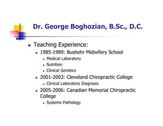 Dr. George Boghozian, B.Sc., D.C.
Teaching Experience:
1985-1989: Bushehr Midwifery School
Medical Laboratory
Nutrition
Clinical Genetics
2001-2003: Cleveland Chiropractic College
Clinical Laboratory Diagnosis
2005-2006: Canadian Memorial Chiropractic
College
Systems Pathology
 