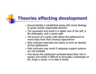 Theories affecting development
Sexual identity is established along with moral ideology
to guide socially responsible behavior
The successful end result is a stable view of the self, a
life philosophy, and a career path
The pursuit of a career path allows the adolescent to
move away from their previous egocentrism
Role confusion describes the failure to form an identity
during adolescence
Role confusion may result if adequate support systems
are not available
This leaves the adolescent confused about their role in
society and makes it difficult to formulate a philosophy of
life, forge a career, or to start a family
 