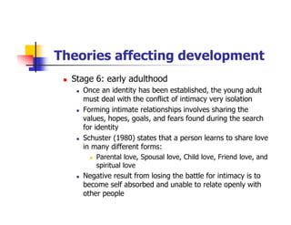Theories affecting development
Stage 6: early adulthood
Once an identity has been established, the young adult
must deal with the conflict of intimacy very isolation
Forming intimate relationships involves sharing the
values, hopes, goals, and fears found during the search
for identity
Schuster (1980) states that a person learns to share love
in many different forms:
Parental love, Spousal love, Child love, Friend love, and
spiritual love
Negative result from losing the battle for intimacy is to
become self absorbed and unable to relate openly with
other people
 
