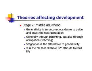 Theories affecting development
Stage 7: middle adulthood
Generativity is an unconscious desire to guide
and assist the next generation
Generally through parenting, but also through
occupation (teaching)
Stagnation is the alternative to generativity
It is the “Is that all there is?” attitude toward
life
 