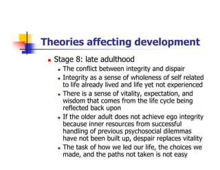 Theories affecting development
Stage 8: late adulthood
The conflict between integrity and dispair
Integrity as a sense of wholeness of self related
to life already lived and life yet not experienced
There is a sense of vitality, expectation, and
wisdom that comes from the life cycle being
reflected back upon
If the older adult does not achieve ego integrity
because inner resources from successful
handling of previous psychosocial dilemmas
have not been built up, despair replaces vitality
The task of how we led our life, the choices we
made, and the paths not taken is not easy
 