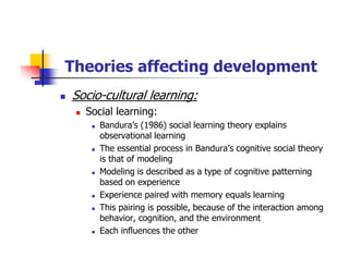 Theories affecting development
Socio-cultural learning:
Social learning:
Bandura’s (1986) social learning theory explains
observational learning
The essential process in Bandura’s cognitive social theory
is that of modeling
Modeling is described as a type of cognitive patterning
based on experience
Experience paired with memory equals learning
This pairing is possible, because of the interaction among
behavior, cognition, and the environment
Each influences the other
 