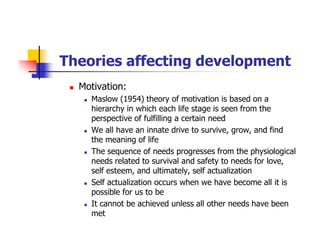 Theories affecting development
Motivation:
Maslow (1954) theory of motivation is based on a
hierarchy in which each life stage is seen from the
perspective of fulfilling a certain need
We all have an innate drive to survive, grow, and find
the meaning of life
The sequence of needs progresses from the physiological
needs related to survival and safety to needs for love,
self esteem, and ultimately, self actualization
Self actualization occurs when we have become all it is
possible for us to be
It cannot be achieved unless all other needs have been
met
 