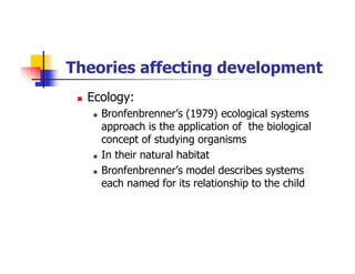 Theories affecting development
Ecology:
Bronfenbrenner’s (1979) ecological systems
approach is the application of the biological
concept of studying organisms
In their natural habitat
Bronfenbrenner’s model describes systems
each named for its relationship to the child
 