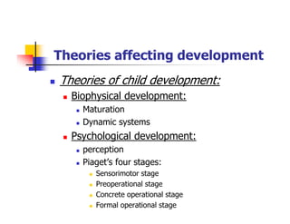 Theories affecting development
Theories of child development:
Biophysical development:
Maturation
Dynamic systems
Psychological development:
perception
Piaget’s four stages:
Sensorimotor stage
Preoperational stage
Concrete operational stage
Formal operational stage
 