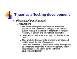 Theories affecting development
Biophysical development:
Maturation:
The motor development correlates all movement
acquisition with the onset of changes in the nervous
system relative to the onset of integration of reflexes,
hierarchy of control, and timetable of myelination
Gesell and McGraw are the primary contributors to this
theory
They attribute developmental changes to genetics and
tend to ignore the role of experience
Gesell and associates (1974) studied motor development
as a means to understand mental development, and in
the process became known as the “father of
developmental testing”
 