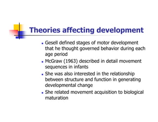 Theories affecting development
Gesell defined stages of motor development
that he thought governed behavior during each
age period
McGraw (1963) described in detail movement
sequences in infants
She was also interested in the relationship
between structure and function in generating
developmental change
She related movement acquisition to biological
maturation
 