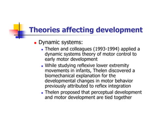 Theories affecting development
Dynamic systems:
Thelen and colleagues (1993-1994) applied a
dynamic systems theory of motor control to
early motor development
While studying reflexive lower extremity
movements in infants, Thelen discovered a
biomechanical explanation for the
developmental changes in motor behavior
previously attributed to reflex integration
Thelen proposed that perceptual development
and motor development are tied together
 