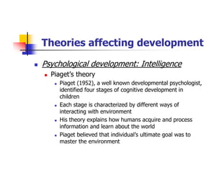 Theories affecting development
Psychological development: Intelligence
Piaget’s theory
Piaget (1952), a well known developmental psychologist,
identified four stages of cognitive development in
children
Each stage is characterized by different ways of
interacting with environment
His theory explains how humans acquire and process
information and learn about the world
Piaget believed that individual’s ultimate goal was to
master the environment
 
