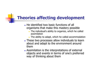 Theories affecting development
He identified two basic functions of all
organisms that make this mastery possible
The individual’s ability to organize, which he called
assimilation
The ability to adapt, which he called accommodation
These two processes allow individuals to learn
about and adapt to the environment around
them
Assimilation is the interpretations of external
objects and events in terms of one’s preferred
way of thinking about them
 