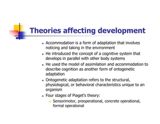 Theories affecting development
Accommodation is a form of adaptation that involves
noticing and taking in the environment
He introduced the concept of a cognitive system that
develops in parallel with other body systems
He used the model of assimilation and accommodation to
describe cognition as another form of ontogenetic
adaptation
Ontogenetic adaptation refers to the structural,
physiological, or behavioral characteristics unique to an
organism
Four stages of Piaget’s theory:
Sensorimotor, preoperational, concrete operational,
formal operational
 