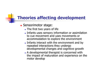 Theories affecting development
Sensorimotor stage:
The first two years of life
Infants uses sensory information or assimilation
to cue movement and uses movements or
accommodation to explore the environment
Infants interact with the environment and by
repeated interactions they undergo
developmental changes and cognitive growth
A developmental therapist is concerned with
the impact of maturation and experience on the
motor develop
 