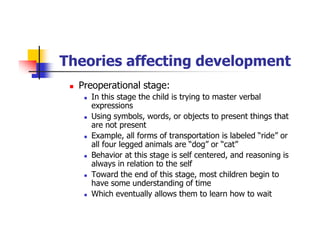 Theories affecting development
Preoperational stage:
In this stage the child is trying to master verbal
expressions
Using symbols, words, or objects to present things that
are not present
Example, all forms of transportation is labeled “ride” or
all four legged animals are “dog” or “cat”
Behavior at this stage is self centered, and reasoning is
always in relation to the self
Toward the end of this stage, most children begin to
have some understanding of time
Which eventually allows them to learn how to wait
 