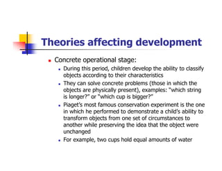Theories affecting development
Concrete operational stage:
During this period, children develop the ability to classify
objects according to their characteristics
They can solve concrete problems (those in which the
objects are physically present), examples: “which string
is longer?” or “which cup is bigger?”
Piaget’s most famous conservation experiment is the one
in which he performed to demonstrate a child’s ability to
transform objects from one set of circumstances to
another while preserving the idea that the object were
unchanged
For example, two cups hold equal amounts of water
 