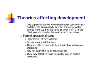 Theories affecting development
One cup (B) is poured into several other containers (A)
and the child is asked whether the amount of water
poured from cup B is the same as what is in A. If the
child says yes then he demonstrates conservation
Formal operational stage:
Highest level of development
Occurs in early adolescence
They are able to deal with hypothetical as well as real
situations
May not apply this to all aspects of life
They may selectively use this ability only in certain
situations
 