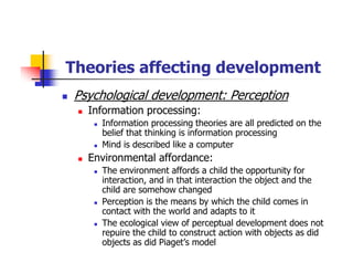 Theories affecting development
Psychological development: Perception
Information processing:
Information processing theories are all predicted on the
belief that thinking is information processing
Mind is described like a computer
Environmental affordance:
The environment affords a child the opportunity for
interaction, and in that interaction the object and the
child are somehow changed
Perception is the means by which the child comes in
contact with the world and adapts to it
The ecological view of perceptual development does not
repuire the child to construct action with objects as did
objects as did Piaget’s model
 