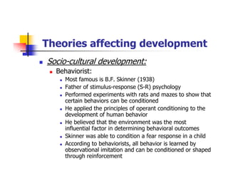 Theories affecting development
Socio-cultural development:
Behaviorist:
Most famous is B.F. Skinner (1938)
Father of stimulus-response (S-R) psychology
Performed experiments with rats and mazes to show that
certain behaviors can be conditioned
He applied the principles of operant conditioning to the
development of human behavior
He believed that the environment was the most
influential factor in determining behavioral outcomes
Skinner was able to condition a fear response in a child
According to behaviorists, all behavior is learned by
observational imitation and can be conditioned or shaped
through reinforcement
 