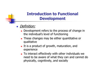 Introduction to Functional
Development
Definition:
Development refers to the process of change in
the individual’s level of functioning
These changes may be either quantitative or
qualitative
It is a product of growth, maturation, and
experience
To interact effectively with other individuals we
need to be aware of what they can and cannot do
physically, cognitively, and socially
 