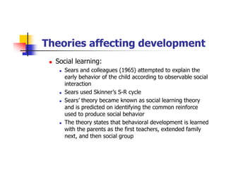 Theories affecting development
Social learning:
Sears and colleagues (1965) attempted to explain the
early behavior of the child according to observable social
interaction
Sears used Skinner’s S-R cycle
Sears’ theory became known as social learning theory
and is predicted on identifying the common reinforce
used to produce social behavior
The theory states that behavioral development is learned
with the parents as the first teachers, extended family
next, and then social group
 