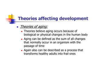 Theories affecting development
Theories of aging:
Theories believe aging occurs because of
biological or physical changes in the human body
Aging can be defined as the sum of all changes
that normally occur in an organism with the
passage of time
Again also can be described as a process that
transforms healthy adults into frail ones
 