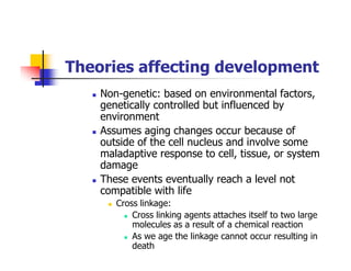 Theories affecting development
Non-genetic: based on environmental factors,
genetically controlled but influenced by
environment
Assumes aging changes occur because of
outside of the cell nucleus and involve some
maladaptive response to cell, tissue, or system
damage
These events eventually reach a level not
compatible with life
Cross linkage:
Cross linking agents attaches itself to two large
molecules as a result of a chemical reaction
As we age the linkage cannot occur resulting in
death
 