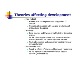 Theories affecting development
Free radical:
Free radicals damage cells resulting in loss of
division
Free radicals increase with age and production of
antioxidants decreases
Immune:
Bone marrow and thymus are affected by the aging
process
As the thymus gets smaller and bone marrow less
efficient the immune system becomes weaker
Moderate exercise and endurance training increase
immune function
Neuro-endocrine:
Negative effects of stress and hormonal imbalances
As we age our internal environmental loses its
balance (homeostasis)
 