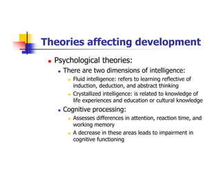 Theories affecting development
Psychological theories:
There are two dimensions of intelligence:
Fluid intelligence: refers to learning reflective of
induction, deduction, and abstract thinking
Crystallized intelligence: is related to knowledge of
life experiences and education or cultural knowledge
Cognitive processing:
Assesses differences in attention, reaction time, and
working memory
A decrease in these areas leads to impairment in
cognitive functioning
 