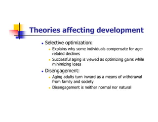 Theories affecting development
Selective optimization:
Explains why some individuals compensate for age-
related declines
Successful aging is viewed as optimizing gains while
minimizing loses
Disengagement:
Aging adults turn inward as a means of withdrawal
from family and society
Disengagement is neither normal nor natural
 