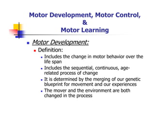 Motor Development, Motor Control,
&
Motor Learning
Motor Development:
Definition:
Includes the change in motor behavior over the
life span
Includes the sequential, continuous, age-
related process of change
It is determined by the merging of our genetic
blueprint for movement and our experiences
The mover and the environment are both
changed in the process
 
