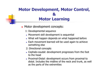 Motor Development, Motor Control,
&
Motor Learning
Motor development concepts:
1: Developmental sequence
Movement skill development is sequential
What will happen depends on what happened before
Each movement learned will be used again to achieve
something else
2: Directional concepts
Cephalo-caudal: development progresses from the foot
to the head
Proximal-Distal: development occurs from proximal to
distal. Includes the midline of the neck and trunk, as well
as the parts of the extremities
 