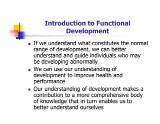 Introduction to Functional
Development
If we understand what constitutes the normal
range of development, we can better
understand and guide individuals who may
be developing abnormally
We can use our understanding of
development to improve health and
performance
Our understanding of development makes a
contribution to a more comprehensive body
of knowledge that in turn enables us to
better understand ourselves
 