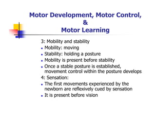 Motor Development, Motor Control,
&
Motor Learning
3: Mobility and stability
Mobility: moving
Stability: holding a posture
Mobility is present before stability
Once a stable posture is established,
movement control within the posture develops
4: Sensation:
The first movements experienced by the
newborn are reflexively cued by sensation
It is present before vision
 